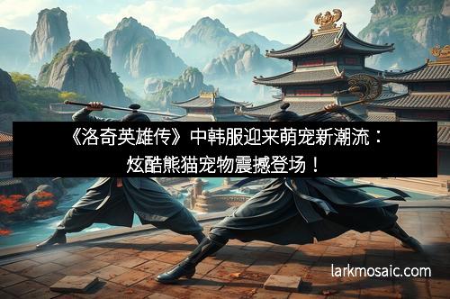 《洛奇英雄传》中韩服迎来萌宠新潮流：炫酷熊猫宠物震撼登场！